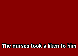 The nurses took a liken to him