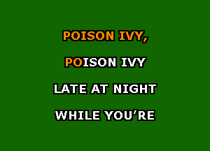POISON IVY,

POISON IVY
LATE AT NIGHT

WHILE YOU'RE