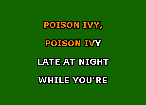 POISON IVY,

POISON IVY
LATE AT NIGHT

WHILE YOU'RE
