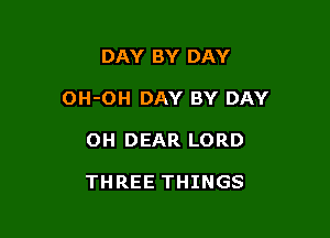 DAY BY DAY

OH-OH DAY BY DAY

OH DEAR LORD

THREE THINGS