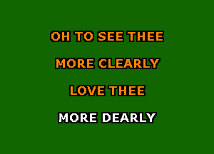 OH TO SEE THEE
MORE CLEARLY

LOVE THEE

MORE DEARLY