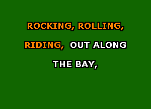 ROCKING, ROLLING,

RIDING, OUT ALONG

THE BAY,