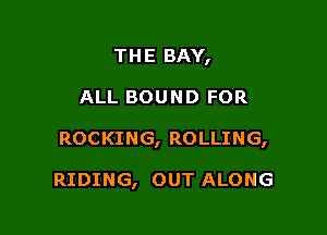 THE BAY,

ALL BOUND FOR

ROCKING, ROLLING,

RIDING, OUT ALONG