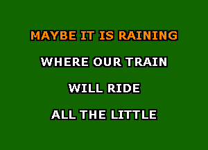 MAYBE IT IS RAINING

WHERE OUR TRAIN
WILL RIDE

ALL THE LITTLE