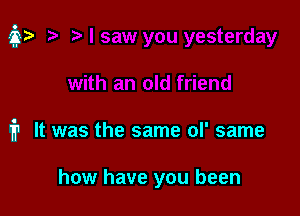 m It was the same of same

how have you been