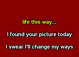 life this way...

I found your picture today

I swear I'll change my ways