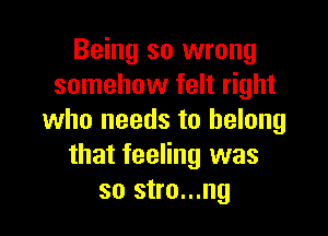 Being so wrong
somehow felt right

who needs to belong
that feeling was
so stro...ng