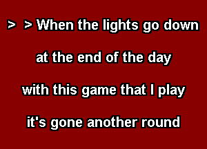 t? e When the lights go down
at the end of the day

with this game that I play

it's gone another round