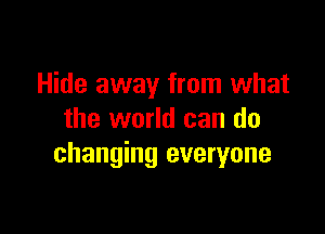 Hide away from what

the world can do
changing everyone