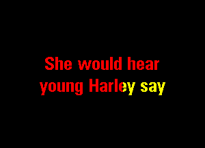 She would hear

young Harley say