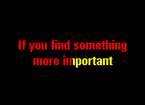 If you find something

more important