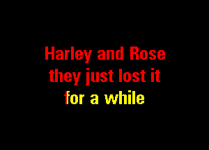 Harley and Rose

they just lost it
for a while