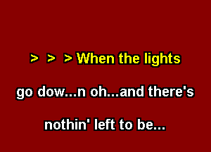 t- When the lights

go dow...n oh...and there's

nothin' left to be...