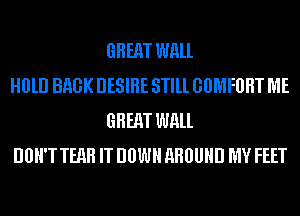 GREAT WALL

H0lll BHGK DESIRE STlll GOMFBHT ME
GREAT WALL

DBH'T TEAH IT DOWN AROUND MY FEET