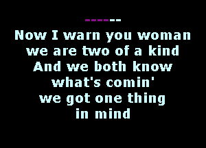 Now I warn you woman
we are two of a kind
And we both know
what's comin'
we got one thing
in mind