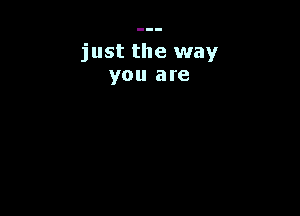 just the way
you are