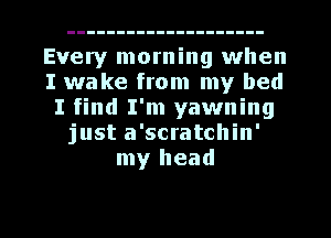 Every morning when
I wake from my bed
I find I'm yawning
just a'scratchin'
my head

g