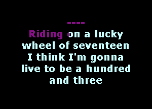 Riding on a lucky
wheel of seventeen
I think I'm gonna
live to be a hundred
and three