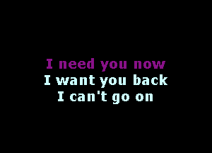 I need you now

I want you back
I can't go on
