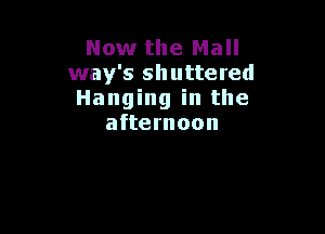 Now the Mall
way's shuttered
Hanging in the

afternoon