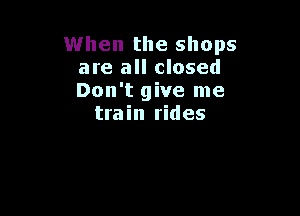 When the shops
are all closed
Don't give me

train rides