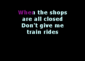 When the shops
are all closed
Don't give me

train rides