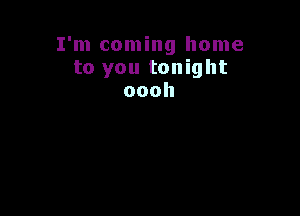 I'm coming home
to you tonight
oooh
