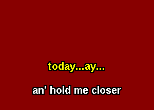 today...ay...

an' hold me closer