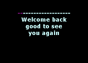 Welcome back
good to see

you again