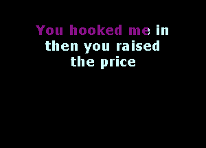 You hooked me in
then you raised
the price