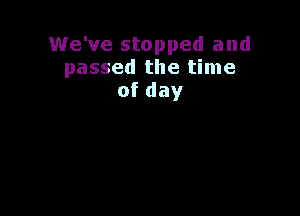 We've stopped and
passed the time
ofday