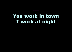 You work in town
I work at night