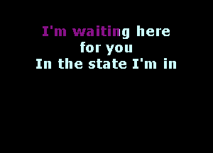 I'm waiting here
for you
In the state I'm in