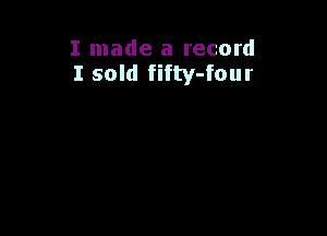 I made a record
I sold fifty-four