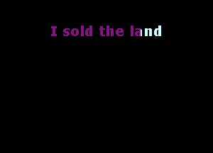 I sold the land