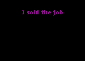 I sold the job