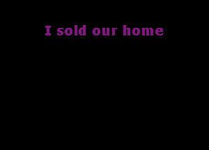 I sold our home