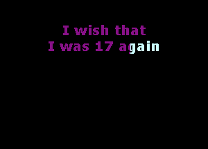 I wish that
I was 17 again