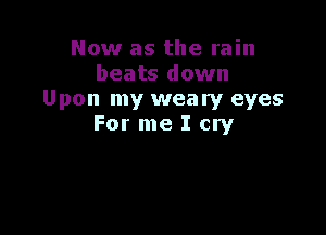 Now as the rain
beats down
Upon my weary eyes

For me I cry