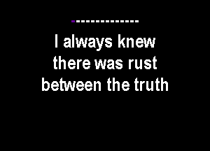 I always knew
there was rust

between the truth