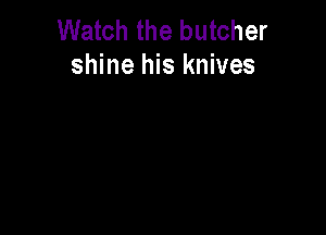 Watch the butcher
shine his knives
