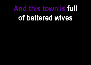 And this town is full
of battered wives