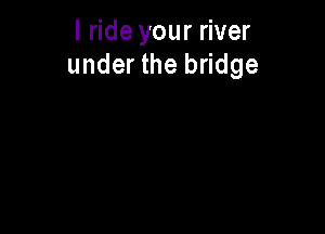 I ride your river
under the bridge