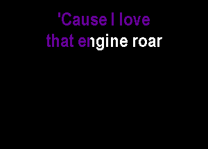 'Cause I love
that engine roar