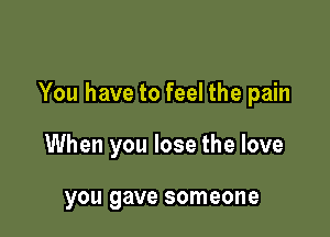 You have to feel the pain

When you lose the love

you gave someone