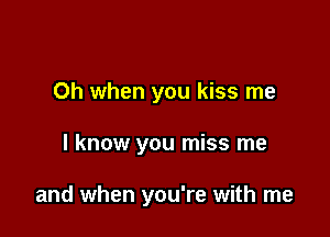 Oh when you kiss me

I know you miss me

and when you're with me