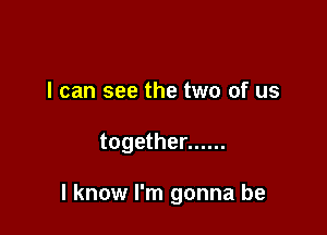 I can see the two of us

together ......

I know I'm gonna be