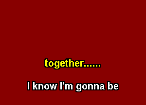 together ......

I know I'm gonna be
