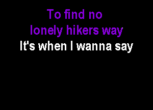 To find no
lonely hikers way
It's when I wanna say