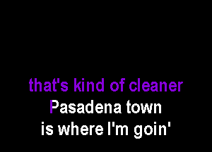 that's kind of cleaner
Pasadena town
is where I'm goin'